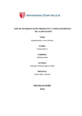 “AÑO DE DIVERSIFICACIÓN PRODUCTIVA Y FORTALECIMIENTO
DE LA EDUCACIÓN”
TEMA
Organizaciones como sistemas
CURSO:
Computación I
CARRERA:
Administración
ALUMNA:
Orbegoso Cárdenas Bigvai Joaida
DOCENTE:
Lopez Alegre, Marisol
TRUJILLO-PERÚ
2015
 