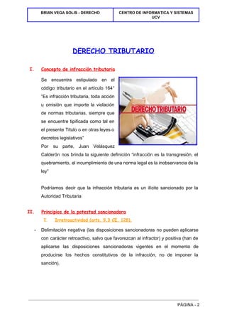  
BRIAN VEGA SOLIS ­ DERECHO  CENTRO DE INFORMATICA Y SISTEMAS 
UCV 
 
 
 
DERECHO TRIBUTARIO
I. Concepto de infracción tributaria
Se encuentra estipulado en el         
código tributario en el artículo 164°           
“Es infracción tributaria, toda acción         
u omisión que importe la violación           
de normas tributarias, siempre que         
se encuentre tipificada como tal en           
el presente Título o en otras leyes o               
decretos legislativos” 
Por su parte, Juan Velásquez         
Calderón nos brinda la siguiente definición “infracción es la transgresión, el                     
quebramiento, el incumplimiento de una norma legal es la inobservancia de la                       
ley” 
  
Podríamos decir que la infracción tributaria es un ilícito sancionado por la                       
Autoridad Tributaria 
II. Principios de la potestad sancionadora 
I. Irretroactividad (arts. 9.3 CE, 128). 
­  Delimitación negativa (las disposiciones sancionadoras no pueden aplicarse               
con carácter retroactivo, salvo que favorezcan al infractor) y positiva (han de                       
aplicarse las disposiciones sancionadoras vigentes en el momento de                 
producirse los hechos constitutivos de la infracción, no de imponer la                     
sanción). 
  
PÁGINA ­ 2 
 