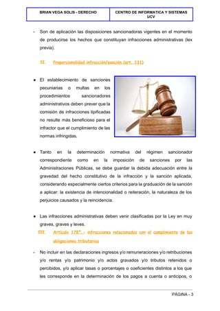  
BRIAN VEGA SOLIS ­ DERECHO  CENTRO DE INFORMATICA Y SISTEMAS 
UCV 
 
­  Son de aplicación las disposiciones sancionadoras vigentes en el momento                   
de producirse los hechos que constituyan infracciones administrativas (lex                 
previa). 
II. Proporcionalidad infracción/sanción (art. 131)
  
● El establecimiento de sanciones       
pecuniarias o multas en los         
procedimientos sancionadores   
administrativos deben prever que la         
comisión de infracciones tipificadas       
no resulte más beneficioso para el           
infractor que el cumplimiento de las           
normas infringidas. 
  
● Tanto en la determinación normativa del régimen sancionador               
correspondiente como en la imposición de sanciones por las                 
Administraciones Públicas, se debe guardar la debida adecuación entre la                   
gravedad del hecho constitutivo de la infracción y la sanción aplicada,                     
considerando especialmente ciertos criterios para la graduación de la sanción                   
a aplicar: la existencia de intencionalidad o reiteración, la naturaleza de los                       
perjuicios causados y la reincidencia. 
  
● Las infracciones administrativas deben venir clasificadas por la Ley en muy                     
graves, graves y leves. 
III. Artículo 178º.- infracciones relacionadas con el cumplimiento de las
obligaciones tributarias
­  No incluir en las declaraciones ingresos y/o remuneraciones y/o retribuciones                   
y/o rentas y/o patrimonio y/o actos gravados y/o tributos retenidos o                     
percibidos, y/o aplicar tasas o porcentajes o coeficientes distintos a los que                       
les corresponde en la determinación de los pagos a cuenta o anticipos, o                         
PÁGINA ­ 3 
 