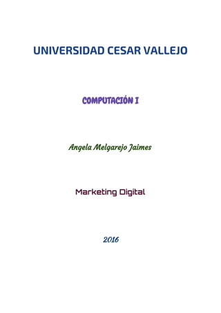  
 
UNIVERSIDAD CESAR VALLEJO
 
 
COMPUTACIÓN I  
 
 
Angela Melgarejo Jaimes
 
 
Marketing Digital
2016
 
   
 
 