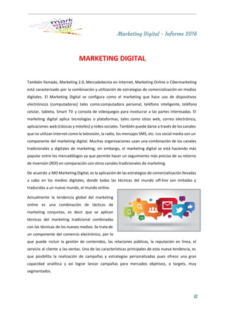 Marketing Digital - Informe 2016
 
MARKETING DIGITAL 
 
También llamado, Marketing 2.0, Mercadotecnia en Internet, Marketing Online o Cibermarketing                     
está caracterizado por la combinación y utilización de estrategias de comercialización en medios                         
digitales. El Marketing Digital se configura como el ​marketing que hace uso de dispositivos                           
electrónicos (​computadoras​) tales como:​computadora personal​, ​teléfono inteligente​, ​teléfono               
celular​, ​tableta​, ​Smart TV y ​consola de videojuegos para involucrar a las partes interesadas. El                             
marketing digital aplica tecnologías o plataformas, tales como ​sitios web​, ​correo electrónico​,                       
aplicaciones web (clásicas y móviles) y ​redes sociales​. También puede darse a través de los canales                               
que no utilizan Internet como la televisión, la radio, los mensajes ​SMS​, etc. Los ​social media son un                                   
componente del marketing digital. Muchas organizaciones usan una combinación de los canales                       
tradicionales y digitales de marketing; sin embargo, el marketing digital se está haciendo más                           
popular entre los mercadólogos ya que permite hacer un seguimiento más preciso de su ​retorno                             
de inversión​ (ROI) en comparación con otros canales tradicionales de marketing. 
De acuerdo a MD Marketing Digital, es la aplicación de las estrategias de comercialización llevadas                             
a cabo en los medios digitales, donde todas las técnicas del mundo off­line son imitadas y                               
traducidas a un nuevo mundo, el mundo online. 
Actualmente la tendencia global del marketing           
online es una combinación de tácticas de             
marketing conjuntas, es decir que se aplican             
técnicas del marketing tradicional combinadas         
con las técnicas de los ​nuevos medios​. Se trata de                   
un componente del ​comercio electrónico​, por lo             
que puede incluir la gestión de contenidos, las ​relaciones públicas​, la reputación en línea, el                             
servicio al cliente y las ventas. Una de las características principales de esta nueva tendencia, es                               
que posibilita la realización de campañas y estrategias personalizadas pues ofrece una gran                         
capacidad analítica y así lograr lanzar campañas para mercados objetivos, o ​targets​, muy                         
segmentados.  
2
 