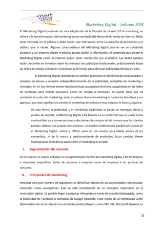 Marketing Digital - Informe 2016
El Marketing Digital pretende ser una adaptación de la filosofía de la web 2.0 al marketing, se                                 
refiere a la transformación del marketing como resultado del efecto de las redes en Internet. Debe                               
estar centrada en el público y debe existir una interacción entre la campaña de promoción y el                                 
público que la recibe. Algunas características del Marketing Digital podrían ser un contenido                         
atractivo y un entorno donde el público pueda recibir la información. El contenido que ofrece el                               
Marketing Digital como el entorno deben tener interacción con el público. Las Redes Sociales                           
están creciendo en inversión sobre los métodos de publicidad tradicionales, prácticamente todas                       
las redes de amplia utilización incorporan ya fórmulas para efectuar publicidad efectiva en ellas. 
El Marketing Digital representa un cambio dramático en beneficio de las búsquedas y                         
compras de bienes y servicios independientemente de la publicidad, campañas de marketing y                         
mensajes. En él, los clientes toman decisiones bajo sus propios términos, apoyándose en las redes                             
de confianza para formar opiniones, como ser amigos o familiares. Se puede decir que ha                             
cambiado los roles del marketing, antes y todavía ahora el marketing lo hacían los directivos y sus                                 
agencias, con este significativo cambio el marketing de un futuro muy cercano lo hará cualquiera.  
De esta forma la publicidad y el marketing tradicional se basan en mensajes claves y                             
puntos de soporte, el Marketing Digital está basado en un contenido que es usado como                             
combustible para conversaciones y decisiones de compra de tal manera que los clientes                         
puedan obtener sus propias conclusiones. Los medios tradicionales pueden ser usados en                       
el Marketing Digital ­online y offline­ pero no son usados para hablar acerca de los                             
contenidos, ni de la marca y posicionamiento de productos. Estos cambios tienen                       
implicaciones dramáticas sobre cómo el marketing es creado. 
I. Segmentación de mercado 
Se ha puesto un mayor enfoque en la segmentación dentro del marketing digital, a fin de dirigirse                                 
a mercados específicos, tanto de empresa a empresa como de empresa a los sectores de                             
consumo. 
II. Influyentes del marketing  
Personas con gran número de seguidores se identifican dentro de las comunidades relacionadas,                         
conocidos como evangelistas. Esto se está convirtiendo en un concepto importante en la                         
orientación digital. Es posible llegar a personas influyentes a través de la publicidad pagada, como                             
la publicidad de Facebook o campañas de ​Google Adwords​, o por medio de un sofisticado sCRM                               
(Administración de la relación con el cliente social) software, como SAP C4C, Microsoft Dynamics y                             
3
 
