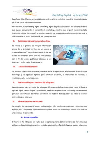 Marketing Digital - Informe 2016
Salesforce CRM. Muchas universidades se centran ahora, a nivel de maestría, en estrategias de                           
participación de personas influyentes. 
Para resumir, Pull marketing digital (marketing digital de jale) se caracteriza por los consumidores                           
que buscan activamente el contenido de marketing, mientras que el push marketing digital                         
(marketing digital de empuje) se produce cuando los vendedores envían mensajes sin que el                           
contenido que se busca activamente por los destinatarios. 
III. Publicidad comportamental en línea  
Se refiere a la práctica de recoger información               
acerca de la actividad en línea de un usuario a                   
través del tiempo ", en un dispositivo particular y a                   
través de diferentes sitios web no relacionados,             
con el fin de ofrecer publicidad adaptada a los                 
intereses y preferencias de ese usuario. 
IV. Entorno colaborativo  
Un entorno colaborativo se puede establecer entre la organización, el proveedor de servicios de                           
tecnología y las agencias digitales para optimizar esfuerzos, el intercambio de recursos, la                         
reutilización y las comunicaciones. 
V. Optimización para motores de búsqueda  
La optimización para un motor de búsqueda, técnica mundialmente conocida como SEO por su                           
sigla en inglés (Search Engine Optimization), se refiere a optimizar un sitio web y sus contenidos                               
para que sea indexado de manera sencilla en los motores de búsqueda y así atraer a usuarios                                 
influyentes a un sitio web. 
VI. Comunicaciones multicanal  
Tecnologías de mensajes de push y pull (empuje y jale) pueden ser usados en conjunción. Por                               
ejemplo, una campaña de correo electrónico puede incluir un anuncio tipo banner o un enlace a                               
una descarga de contenido. 
A. Autorregulación  
El ​ICC Code ha integrado las reglas que se aplican para las comunicaciones de marketing que                               
utilizan medios digitales interactivos en todas las directrices. También hay una sección totalmente                         
4
 