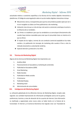 Marketing Digital - Informe 2016
actualizada relativa a cuestiones específicas a las técnicas de los medios digitales interactivos y                           
plataformas. El Código de autorregulación sobre el uso de medios digitales interactivos incluye: 
★ Mecanismos claros y transparentes para que los consumidores puedan optar por ser o                         
no ser recogidos sus datos con fines publicitarios o de marketing; 
★ Indicación clara de que un sitio de tipo red social es comercial y está bajo el control o                                   
la influencia de un vendedor; 
★ Los límites se establecen para que los vendedores se comuniquen directamente sólo                       
cuando haya motivos razonables para creer que el consumidor tiene un interés en lo                           
que se ofrece. 
★ El respeto de las reglas y normas de una conducta comercial aceptable en las redes                             
sociales y la publicación de mensajes de marketing sólo cuando el foro o sitio ha                             
indicado claramente su voluntad de recibirlas. 
★ Especial atención y protección a los niños. 
 
VII. Técnicas de Marketing Digital  
Algunas de las técnicas de Marketing Digital más importantes son: 
1. Analítica Web 
2. Posicionamiento en buscadores​ y marketing de contenidos 
3. Publicidad en buscadores (SEM) 
4. Email Marketing 
5. Redes Sociales 
6. Publicidad en Redes sociales 
7. E­Commerce 
8. Publicidad Display 
9. Marketing móvil 
10. Administración de comunidades 
VIII. Inteligencia del Marketing Digital  
La utilización globalizada de las diferentes técnicas de Marketing Digital, recopila cada                       
segundo una cantidad impresionante de información privilegiada acerca de los gustos,                     
preferencias, horarios y rutas de ubicación de los usuarios de Internet. Esta información                         
es clasificada y segmentada como nunca antes se había hecho en la historia de la                             
humanidad. El Internet y el Comercio Electrónico han logrado crear una "Sociedad de                         
5
 