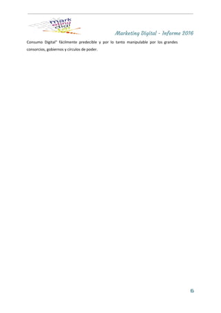Marketing Digital - Informe 2016
Consumo Digital" fácilmente predecible y por lo tanto manipulable por los grandes                       
consorcios, gobiernos y círculos de poder. 
 
6
 