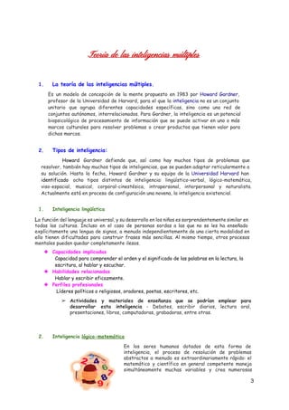 Teoría de las inteligencias múltiples
1. La teoría de las inteligencias múltiples.
Es un modelo de concepción de la mente propuesto en 1983 por ​Howard Gardner​,
profesor de la Universidad de Harvard, para el que la ​inteligencia no es un conjunto
unitario que agrupa diferentes capacidades específicas, sino como una red de
conjuntos autónomos, interrelacionados. Para Gardner, la inteligencia es un potencial
biopsicológico de procesamiento de información que se puede activar en uno o más
marcos culturales para resolver problemas o crear productos que tienen valor para
dichos marcos.
2. Tipos de inteligencia:
Howard ​Gardner defiende que, así como hay muchos tipos de problemas que
resolver, también hay muchos tipos de inteligencias, que se pueden adaptar reticularmente a
su solución. Hasta la fecha, Howard Gardner y su equipo de la ​Universidad Harvard han
identificado ​ocho tipos distintos de inteligencia: lingüístico-verbal, lógico-matemática,
viso-espacial, musical, corporal-cinestésica, intrapersonal, interpersonal y naturalista.
Actualmente está en proceso de configuración una novena, la inteligencia existencial.
1. Inteligencia lingüística
L​a función del lenguaje es universal, y su desarrollo en los niños es sorprendentemente similar en
todas las culturas. Incluso en el caso de personas sordas a las que no se les ha enseñado
explícitamente una lengua de signos, a menudo independientemente de una cierta modalidad en
ello tienen dificultades para construir frases más sencillas. Al mismo tiempo, otros procesos
mentales pueden quedar completamente ilesos.
❖ Capacidades implicadas
Capacidad para comprender el orden y el significado de las palabras en la lectura, la
escritura, al hablar y escuchar.
❖ Habilidades relacionadas
Hablar y escribir eficazmente.
❖ Perfiles profesionales
Líderes políticos o religiosos, oradores, poetas, escritores, etc.
➢ Actividades y materiales de enseñanza que se podrían emplear para
desarrollar esta inteligencia - Debates, escribir diarios, lectura oral,
presentaciones, libros, computadoras, grabadoras, entre otras.
2. Inteligencia ​lógico-matemática
En los seres humanos dotados de esta forma de
inteligencia, el proceso de resolución de problemas
abstractos a menudo es extraordinariamente rápido: el
matemático y científico en general competente maneja
simultáneamente muchas variables y crea numerosas
3 
 