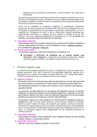 hipótesis que son evaluadas sucesivamente y, posteriormente, son aceptadas o
rechazadas.
Es importante puntualizar la naturaleza no verbal de la inteligencia matemática así como
del resto de inteligencias excepto, claramente, en lo que respecta a muchos aspectos de
la inteligencia lingüístico-verbal. En efecto, es posible construir la solución del problema
antes de que ésta sea articulada.
Junto con su compañera la inteligencia lingüística, el razonamiento matemático
proporciona la base principal para los ​test de CI​. Esta forma de inteligencia ha sido
investigada en profundidad por los psicólogos tradicionales, constituyendo, tal vez, el
arquetipo de "inteligencia en bruto" o de la validez para resolver problemas que
supuestamente pertenecen a cualquier terreno, cuando en realidad no es así. Sin
embargo, aún no se comprende plenamente el mecanismo por el cual ​se alcanza una
solución a un problema lógico-matemático[​cita requerida​].
➔ Capacidades implicadas
Capacidad para identificar modelos abstractos en el sentido estrictamente matemático,
calcular numéricamente, formular y verificar hipótesis, utilizar el ​método científico​y
los razonamientos ​inductivo​y ​deductivo​.
➔ Perfiles profesionales
​Economistas, ingenieros, científicos, matemáticos, contadores, etc.
◆ A​ctividades y materiales de enseñanza que se podrían emplear para
desarrollar esta inteligencia - Resolución de problemas abstractos, cálculos
mentales, juego con números, calculadoras, entrevistas cuantitativas, etc.
3. I​nteligencia ​espacial o visual
La resolución de problemas espaciales se aplica a la navegación y al uso de mapas como
sistema notacional. Otro tipo de solución a los problemas espaciales, aparece en la
visualización de un objeto visto desde un ángulo diferente y en el juego del ajedrez.
También se emplea este tipo de inteligencia en las artes visuales.
➔ Aspectos biológicos
El hemisferio derecho (en las personas diestras) demuestra ser la sede más importante
del cálculo espacial. Las lesiones en la región posterior derecha provocan daños en la
habilidad para orientarse en un lugar, para reconocer caras o escenas o para apreciar
pequeños detalles.
Los pacientes con daño específico en las regiones del hemisferio derecho, intentarán
compensar su deficiencia espacial con estrategias lingüísticas: razonarán en voz alta,
para intentar resolver una tarea o bien se inventarán respuestas. Pero las estrategias
lingüísticas no parecen eficientes para resolver tales problemas.
L​as personas ciegas son un claro ejemplo de la distinción entre inteligencia espacial y
perspectiva ​visual. Un ciego puede reconocer ciertas formas a través de un método
indirecto, pasar la mano a lo largo de un objeto, por ejemplo, construye una noción
diferente a la visual de longitud. Para el invidente, el sistema perceptivo de la modalidad
táctil corre en paralelo a la modalidad visual de una persona visualmente normal. Por lo
tanto, la inteligencia espacial sería independiente de una modalidad particular de
estímulo sensorial.
➔ Capacidades implicadas
Capacidad para presentar ideas visualmente, crear imágenes mentales, percibir detalles
visuales, dibujar y confeccionar bocetos.
➔ Habilidades relacionadas
Realizar creaciones visuales y visualizar con precisión.
4 
 