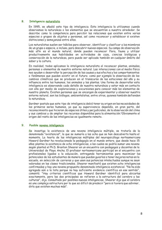 8. Inteligencia ​naturalista
En 1995, se añadió este tipo de inteligencia. Esta inteligencia la utilizamos cuando
observamos la naturaleza o los elementos que se encuentran a nuestro alrededor. Se
describe como la competencia para percibir las relaciones que existen entre varias
especies o grupos de objetos y personas, así como reconocer y establecer si existen
distinciones y semejanzas entre ellos.
Los naturalistas suelen ser hábiles para observar, identificar y clasificar a los miembros
de un grupo o especie, e incluso, para descubrir nuevas especies. Su campo de observación
más afín es el mundo natural, donde pueden reconocer flora, fauna y utilizar
productivamente sus habilidades en actividades de caza, ciencias biológicas y
conservación de la naturaleza, pero puede ser aplicada también en cualquier ámbito del
saber y la cultura.
En realidad, todos aplicamos la inteligencia naturalista al reconocer plantas, animales,
personas o elementos de nuestro entorno natural. Las interacciones con el medio físico
nos ayudan a desarrollar la percepción de las causas y sus efectos y los comportamientos
o fenómenos que puedan existir en el futuro; como por ejemplo la observación de los
cambios climáticos que se producen en el transcurso de las estaciones del año y su
influencia entre los humanos, los animales y las plantas. Una forma de desarrollar esta
inteligencia es observando cada detalle de nuestra naturaleza y estar más en contacto
con ella por medio de exploraciones y excursiones para conocer más los elementos de
nuestro planeta. Existen personas que se encargan de experimentar y observar nuestro
entorno natural, son los biólogos, ambientalistas, entre otros, quienes también defienden
la naturaleza.
Gardner postula que este tipo de inteligencia debió tener su origen en las necesidades de
los primeros seres humanos, ya que su supervivencia dependía, en gran parte, del
reconocimiento que hicieran de especies útiles y perjudiciales, de la observación del clima
y sus cambios y de ampliar los recursos disponibles para la alimentación.​2​
Obviamente el
origen del resto de las inteligencias es igualmente remoto.
9. Posible ​novena inteligencia
S​e investiga la existencia de una novena inteligencia múltiple, se trataría de la
denominada "existencial", la que se sumaría a las ocho que se han descubierto hasta el
momento. La teoría de las inteligencias múltiples del neuropsicólogo norteamericano
Howard Gardner ha revolucionado la pedagogía en el mundo entero, que desde hace 15
años plantea la existencia de ocho inteligencias, a las cuales se podría sumar una novena
según planteó el Ph.D. Branton Shearer en un encuentro con pedagogos y docentes de la
Universidad de Playa Ancha. El profesor norteamericano participó en el encuentro con
profesionales ligados a la educación, entregando herramientas para maximizar los
potenciales de los estudiantes de manera que puedan guiarlos a tener mejores notas en la
escuela, en selección de carreras y que usen sus potencias intelectuales aunque no sean
valoradas en las clases tradicionales. Shearer manifestó que existen ocho inteligencias
confirmadas y hay una novena propuesta denominada inteligencia existencial. "No ha sido
agregada aún a la lista porque no hay suficiente evidencia científica en ese sentido",
comentó. "Hay criterios científicos que Howard Gardner identificó para ubicarlas
exactamente, pero las dos principales se refieren a la estructura del cerebro y las
culturas", dijo. Consultado por posibles nuevas inteligencias, Shearer dijo que el cerebro
es una compleja estructura por lo que es difícil de predecir "pero si tuviera que adivinar,
diría que existen muchas más".
8 
 