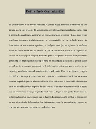Definición de ComunicaciónLacomunicaciónes el proceso mediante el cual se puede transmitir información de una entidad a otra. Los procesos de comunicación son interacciones mediadas por signos entre al menos dos agentes que comparten un mismo repertorio de signos y tienen unas reglas semióticas comunes, tradicionalmente, la comunicación se ha definido como "el intercambio de sentimientos, opiniones, o cualquier otro tipo de información mediante habla, escritura u otro tipo de señales". Todas las formas de comunicación requieren un emisor, un mensaje y un receptor destinado, pero el receptor no necesita estar presente ni consciente del intento comunicativo por parte del emisor para que el acto de comunicación se realice. En el proceso comunicativo, la información es incluida por el emisor en un paquete y canalizada hacia el receptor a través del medio. Una vez recibido, el receptor decodifica el mensaje y proporciona una respuesta el funcionamiento de las sociedades humanas es posible gracias a la comunicación. Esta consiste en el intercambio de mensajes entre los individuos desde un punto de vista técnico se entiende por comunicación el hecho que un determinado mensaje originado en el punto A llegue a otro punto determinado B, distante del anterior en el espacio o en el tiempo. La comunicación implica la transmisión de una determinada información. La información como la comunicación supone un proceso; los elementos que aparecen en el mismo son:3
