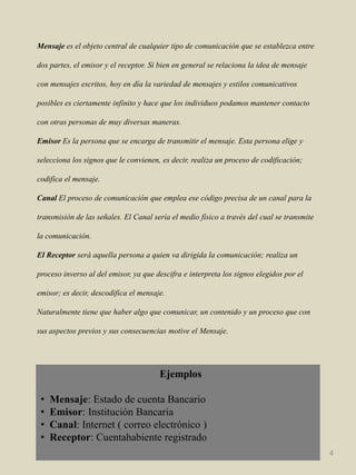 Mensajees el objeto central de cualquier tipo de comunicación que se establezca entre dos partes, el emisor y el receptor. Si bien en general se relaciona la idea de mensaje con mensajes escritos, hoy en día la variedad de mensajes y estilos comunicativos posibles es ciertamente infinito y hace que los individuos podamos mantener contacto con otras personas de muy diversas maneras.Emisor Es la persona que se encarga de transmitir el mensaje. Esta persona elige y selecciona los signos que le convienen, es decir, realiza un proceso de codificación; codifica el mensaje.Canal El proceso de comunicación que emplea ese código precisa de un canal para la transmisión de las señales. El Canal sería el medio físico a través del cual se transmite la comunicación.El Receptor será aquella persona a quien va dirigida la comunicación; realiza un proceso inverso al del emisor, ya que descifra e interpreta los signos elegidos por el emisor; es decir, descodifica el mensaje.Naturalmente tiene que haber algo que comunicar, un contenido y un proceso que con sus aspectos previos y sus consecuencias motive el Mensaje.  Ejemplos  Mensaje: Estado de cuenta Bancario