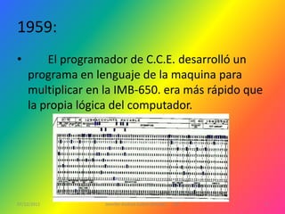 1959:
•       El programador de C.C.E. desarrolló un
    programa en lenguaje de la maquina para
    multiplicar en la IMB-650. era más rápido que
    la propia lógica del computador.




07/12/2011        Jennifer Andrea Galera Almeida   1ºG   3
 