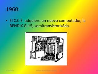 1960:
• El C.C.E. adquiere un nuevo computador, la
  BENDIX G-15, semitransistorizáda.




07/12/2011      Jennifer Andrea Galera Almeida   1ºG   4
 