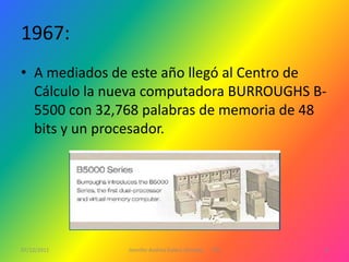 1967:
• A mediados de este año llegó al Centro de
  Cálculo la nueva computadora BURROUGHS B-
  5500 con 32,768 palabras de memoria de 48
  bits y un procesador.




07/12/2011     Jennifer Andrea Galera Almeida   1ºG   8
 