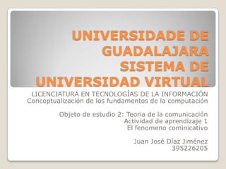 UNIVERSIDADE DE
GUADALAJARA
SISTEMA DE
UNIVERSIDAD VIRTUAL
LICENCIATURA EN TECNOLOGÍAS DE LA INFORMACIÓN
Conceptualización de los fundamentos de la computación
Objeto de estudio 2: Teoria de la comunicación
Actividad de aprendizaje 1
El fenomeno cominicativo
Juan José Díaz Jiménez
395226205
 