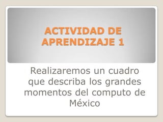ACTIVIDAD DE
APRENDIZAJE 1
Realizaremos un cuadro
que describa los grandes
momentos del computo de
México

 