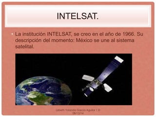 INTELSAT. 
• La institución INTELSAT, se creo en el año de 1966. Su 
descripción del momento: México se une al sistema 
satelital. 
Lizbeth Yolanda Garcia Aguilar 1·D 
08/12/14 
 