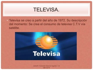 TELEVISA. 
• Televisa se creo a partir del año de 1972. Su descripción 
del momento: Se crea el consumo de televisa C.T.V vía 
satélite. 
Lizbeth Yolanda Garcia Aguilar 1·D 
08/12/14 
 