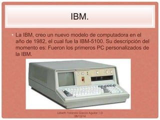 IBM. 
• La IBM, creo un nuevo modelo de computadora en el 
año de 1982, el cual fue la IBM-5100. Su descripción del 
momento es: Fueron los primeros PC personalizados de 
la IBM. 
Lizbeth Yolanda Garcia Aguilar 1·D 
08/12/14 
 