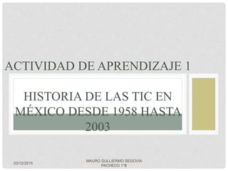 ACTIVIDAD DE APRENDIZAJE 1
HISTORIA DE LAS TIC EN
MÉXICO DESDE 1958 HASTA
2003
03/12/2015
MAURO GULLIERMO SEGOVIA
PACHECO 1°B
 