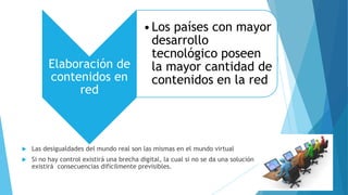 Elaboración de
contenidos en
red
•Los países con mayor
desarrollo
tecnológico poseen
la mayor cantidad de
contenidos en la red
 Las desigualdades del mundo real son las mismas en el mundo virtual
 Si no hay control existirá una brecha digital, la cual si no se da una solución
existirá consecuencias difícilmente previsibles.
 