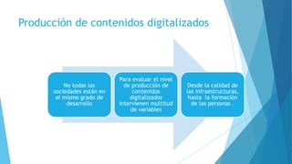 Producción de contenidos digitalizados
No todas las
sociedades están en
el mismo grado de
desarrollo
Para evaluar el nivel
de producción de
contenidos
digitalizados
intervienen multitud
de variables
Desde la calidad de
las infraestructuras,
hasta la formación
de las personas .
 