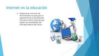 Internet en la educación
 Proporciona una serie de
herramientas no solo para la
adquisición de conocimientos
sino para formar alumnos que
suplan las necesidades del
mercado laboral del futuro
 
