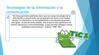 Tecnologías de la información y la
comunicación
“En líneas generales podríamos decir que las nuevas tecnologías de la
información y comunicación son las que giran en torno a tres medios
básicos: la informática, la microelectrónica y las telecomunicaciones;
pero giran, no sólo de forma aislada, sino lo que es más significativo de
manera interactiva e interconexionadas, lo que permite conseguir nuevas
realidades comunicativas”. (Cabero, 1998: 198)
 