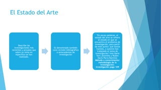 El Estado del Arte
Describe las
investigaciones más
recientes y actuales que
sobre un tema en
específico se han
realizado.
Es denominado también
cono revisión bibliográfica
o antecedentes de
investigación
*En pocas palabras, el
estado del arte se refiere
al estado en que se
encuentra el problema de
investigación, para partir
de este punto: qué textos
fuentes, o autores han
trabajado el tema de
investigación* Iván Darío
Toro Jaramillo y Rubén
Darío Parra Ramírez
Método y conocimiento:
metodología de la
investigación:
investigación pago 109
 