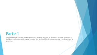 Parte 1
Las potencialidades en el Dominio para el uso en el ámbito laboral poniendo
énfasis en los aspectos que pueda ser aplicable al e-commerce como apoyo y
soporte
 