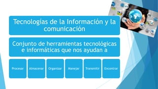 Tecnologías de la Información y la
comunicación
Conjunto de herramientas tecnológicas
e informáticas que nos ayudan a
Procesar Almacenar Organizar Manejar Transmitir Encontrar
 