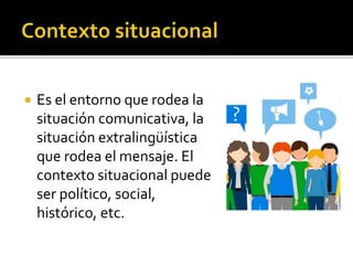  Es el entorno que rodea la
situación comunicativa, la
situación extralingüística
que rodea el mensaje. El
contexto situacional puede
ser político, social,
histórico, etc.
 
