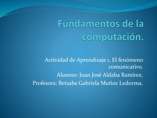 Actividad de Aprendizaje 1. El fenómeno
comunicativo.
Alumno: Juan José Aldaba Ramírez.
Profesora: Betsabe Gabriela Muñoz Ledezma.
 