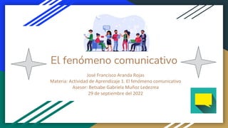 El fenómeno comunicativo
José Francisco Aranda Rojas
Materia: Actividad de Aprendizaje 1. El fenómeno comunicativo
Asesor: Betsabe Gabriela Muñoz Ledezma
29 de septiembre del 2022
 