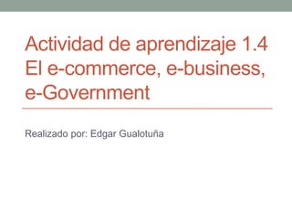 Actividad de aprendizaje 1.4
El e-commerce, e-business,
e-Government
Realizado por: Edgar Gualotuña
 