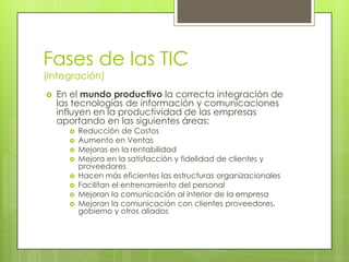 Fases de las TIC
(Integración)
   En el mundo productivo la correcta integración de
    las tecnologías de información y comunicaciones
    influyen en la productividad de las empresas
    aportando en las siguientes áreas:
         Reducción de Costos
         Aumento en Ventas
         Mejoras en la rentabilidad
         Mejora en la satisfacción y fidelidad de clientes y
          proveedores
         Hacen más eficientes las estructuras organizacionales
         Facilitan el entrenamiento del personal
         Mejoran la comunicación al interior de la empresa
         Mejoran la comunicación con clientes proveedores,
          gobierno y otros aliados
 