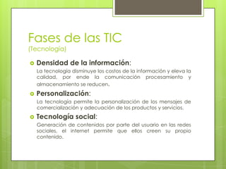 Fases de las TIC
(Tecnología)

   Densidad de la información:
    La tecnología disminuye los costos de la información y eleva la
    calidad, por ende la comunicación procesamiento y
    almacenamiento se reducen.
   Personalización:
    La tecnología permite la personalización de los mensajes de
    comercialización y adecuación de los productos y servicios.
   Tecnología social:
    Generación de contenidos por parte del usuario en las redes
    sociales, el internet permite que ellos creen su propio
    contenido.
 