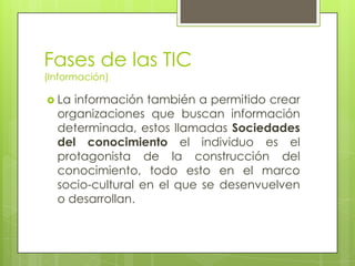 Fases de las TIC
(Información)

 La información también a permitido crear
  organizaciones que buscan información
  determinada, estos llamadas Sociedades
  del conocimiento el individuo es el
  protagonista de la construcción del
  conocimiento, todo esto en el marco
  socio-cultural en el que se desenvuelven
  o desarrollan.
 