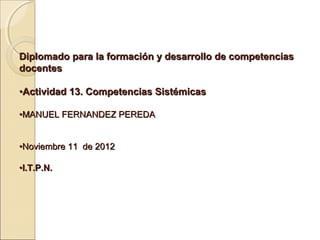 Diplomado para la formación y desarrollo de competencias
docentes

•Actividad 13. Competencias Sistémicas

•MANUEL FERNANDEZ PEREDA


•Noviembre 11 de 2012

•I.T.P.N.
 