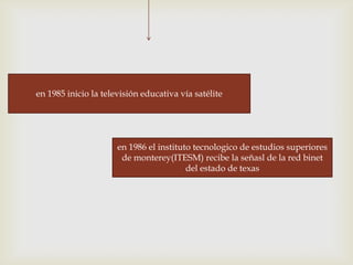 en 1985 inicio la televisión educativa vía satélite




                      en 1986 el instituto tecnologico de estudios superiores
                       de monterey(ITESM) recibe la señasl de la red binet
                                         del estado de texas
 