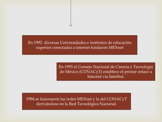 En 1992 diversas Universidades e institutos de educación
    superior conectadas a internet fundaron MEXnet



                En 1993 el Consejo Nacional de Ciencia y Tecnología
                de México (CONACyT) establece el primer enlace a
                               Internet vía Satelital.




1994 se fusionaron las redes MEXnet y la del CONACyT
      derivándose en la Red Tecnológica Nacional.
 