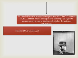 En 1963 la UNAM sustituye la computadora BENDIX-G15 con una
     BULL GAMMA 30 que corresponde a tecnología de segunda
      generación en la cual se sustituyen los tubos de vacío por
                             transistores.


Modelo: BULL GAMMA 30
 
