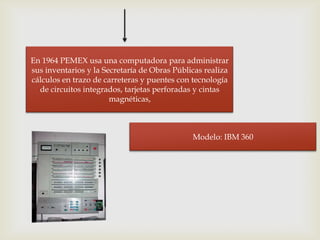 En 1964 PEMEX usa una computadora para administrar
sus inventarios y la Secretaría de Obras Públicas realiza
cálculos en trazo de carreteras y puentes con tecnología
  de circuitos integrados, tarjetas perforadas y cintas
                       magnéticas,



                                              Modelo: IBM 360
 