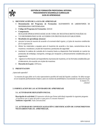 GESTIÓN DE FORMACIÓN PROFESIONAL INTEGRAL
PROCEDIMIENTO DESARROLLO CURRICULAR
GUÍA DE APRENDIZAJE
GFPI-F-019 V3
1. IDENTIFICACIÓN DE LA GUIA DE APRENIZAJE
 Denominación del Programa de Formación: ALISTAMIENTO DE LABORATORIOS DE
MICROBIOLOGIA Y BIOTECNOLOGIA
 Código del Programa de Formación: 222114
 Competencia:
REALIZAR OPERACIONES BÁSICAS DE TOMA DE MUESTRAS BIOTECNOLÓGICAS
 Y/O MICROBIOLÓGICAS DE ACUERDO CON PROTOCOLOS ESTABLECIDOS.
 Resultados de aprendizaje alcanzar:
 ejecutar la toma de muestra de acuerdo a la normatividad vigente y el plan de muestreo establecido
por la organización
 Alistar los materiales y equipos para el muestreo de acuerdo a los tipos, características de las
muestras a recolectar y al plan de muestreo y protocolos de seguridad
 mantener la cadena de custodia de la muestra hasta su disposición final teniendo en cuenta los
protocolos de embalaje, transporte, entrega y/o recepción y almacenamiento establecidos por la
organización
 registrar la información correspondiente al proceso de muestreo, en los formatos establecidos por
el laboratorio, de acuerdo con el plan de muestreo
 Duración de la guía: 220 horas.
2. PRESENTACION
¡Apreciado aprendiz!
La muestra de agua debe ser lo más representativa posible del total del líquido a analizar. Se debe recoger
en un recipiente perfectamente limpio y para un examen de potabilidad se recomienda la extracción de por
lo menos 2 L.
¡Ánimo!
3. FORMULACION DE LAS ACTIVIDADES DE APRENDIZAJE
3.1. ACTIVIDAD DE REFLEXIÓN INICIAL
Descripción de actividad: El instructor solicita que forma individual responder la siguiente pregunta:
¿Consideras que el agua del grifo es apta para el consumo humano?
Ambiente requerido: Aula convencional.
3.3. ACTIVIDAD DE CONTEXTUALIZACIÓN E IDENTIFICACIÓN DE CONOCIMIENTOS
NECESARIOS PARA EL APRENDIZAJE.
 