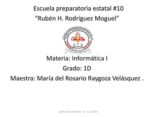 Escuela preparatoria estatal #10
“Rubén H. Rodríguez Moguel”
Materia: Informática I
Grado: 1D
Maestra: María del Rosario Raygoza Velásquez .
Lizeth Anahi Ceh May 1 D 1-12-2016
 