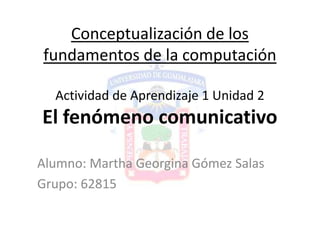 Conceptualización de los
fundamentos de la computación

  Actividad de Aprendizaje 1 Unidad 2
El fenómeno comunicativo

Alumno: Martha Georgina Gómez Salas
Grupo: 62815
 