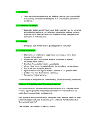  La atención:
 Debo respetar mientras terceros me hablan y tratan de comunicarme algo,
el escuchar y poner atención hace parte de la comunicación, concéntrese
en el tema.
 La tolerancia y el diálogo:
 Los gestos faciales también hacen parte de la manera en que me comunico
y le reflejo tolerancia ante ciertos temas a las personas, dialogar es hablar
entre dos o más personas dejándolas exponer sus ideas y llegando a una
conclusión de mutuo acuerdo.
 El lenguaje:
 El lenguaje es la herramienta en que nos podemos comunicar
 Tipos de tono y la voz:
 Informativo: es simplemente proporcionar un mensaje, a través de un
lenguaje corto y objetivo
 Humorístico: Modo de presentar, enjuiciar o comentar la realidad,
resaltando el lado cómico.
 Científico: Presenta información especializada
 irónico: Hiere, con un lenguaje indirecto, fino y mediante comparaciones.
 Ponderado: escrito objetivo y neutral
 Agresivo es tosco sin llegar a la ofensa personal ni a la grosería estéril.
 Cordial: Tono lleno de amabilidad y confianza
 Persuasivo: Texto argumenta.
3.3 Actividades de apropiación del conocimiento (Conceptualización y Teorización)
Evidencia: Actividad Interactiva “Comunicación asertiva”
A continuación deberá desarrollar la Actividad Interactiva en la cual usted tendrá
acceso a algunas preguntas relacionadas con la comunicación asertiva de las
cuales debe responder todas acertadamente.
Para acceder a la actividad interactiva, remítase al menú principal, dando clic en el
botón Actividades / Actividad de aprendizaje 1 / Evidencia: Actividad interactiva
“Comunicación asertiva”.
3.4Actividades de transferencia del conocimiento
 