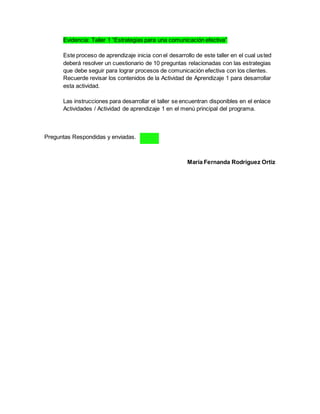Evidencia: Taller 1 “Estrategias para una comunicación efectiva”
Este proceso de aprendizaje inicia con el desarrollo de este taller en el cual usted
deberá resolver un cuestionario de 10 preguntas relacionadas con las estrategias
que debe seguir para lograr procesos de comunicación efectiva con los clientes.
Recuerde revisar los contenidos de la Actividad de Aprendizaje 1 para desarrollar
esta actividad.
Las instrucciones para desarrollar el taller se encuentran disponibles en el enlace
Actividades / Actividad de aprendizaje 1 en el menú principal del programa.
Preguntas Respondidas y enviadas.
María Fernanda Rodríguez Ortiz
 