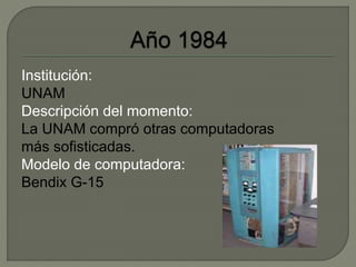 Institución: 
UNAM 
Descripción del momento: 
La UNAM compró otras computadoras 
más sofisticadas. 
Modelo de computadora: 
Bendix G-15 
 