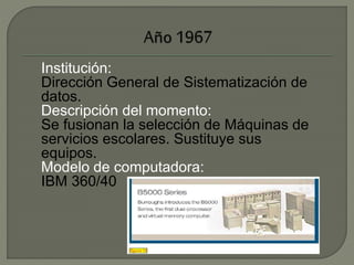 Institución: 
Dirección General de Sistematización de 
datos. 
Descripción del momento: 
Se fusionan la selección de Máquinas de 
servicios escolares. Sustituye sus 
equipos. 
Modelo de computadora: 
IBM 360/40 
 