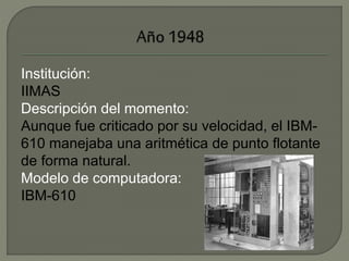 Institución: 
IIMAS 
Descripción del momento: 
Aunque fue criticado por su velocidad, el IBM- 
610 manejaba una aritmética de punto flotante 
de forma natural. 
Modelo de computadora: 
IBM-610 
 